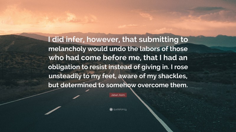 Jabari Asim Quote: “I did infer, however, that submitting to melancholy would undo the labors of those who had come before me, that I had an obligation to resist instead of giving in. I rose unsteadily to my feet, aware of my shackles, but determined to somehow overcome them.”