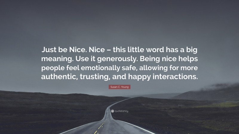 Susan C. Young Quote: “Just be Nice. Nice – this little word has a big meaning. Use it generously. Being nice helps people feel emotionally safe, allowing for more authentic, trusting, and happy interactions.”