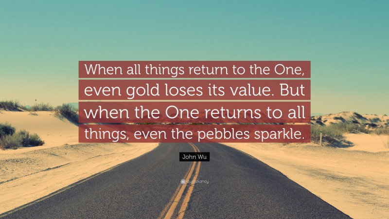 John Wu Quote: “When all things return to the One, even gold loses its value. But when the One returns to all things, even the pebbles sparkle.”