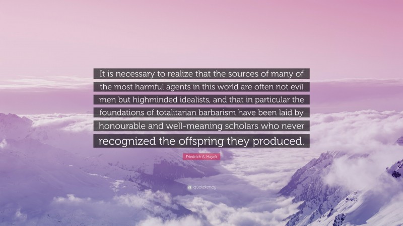 Friedrich A. Hayek Quote: “It is necessary to realize that the sources of many of the most harmful agents in this world are often not evil men but highminded idealists, and that in particular the foundations of totalitarian barbarism have been laid by honourable and well-meaning scholars who never recognized the offspring they produced.”