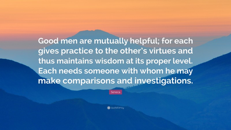 Seneca Quote: “Good men are mutually helpful; for each gives practice to the other’s virtues and thus maintains wisdom at its proper level. Each needs someone with whom he may make comparisons and investigations.”