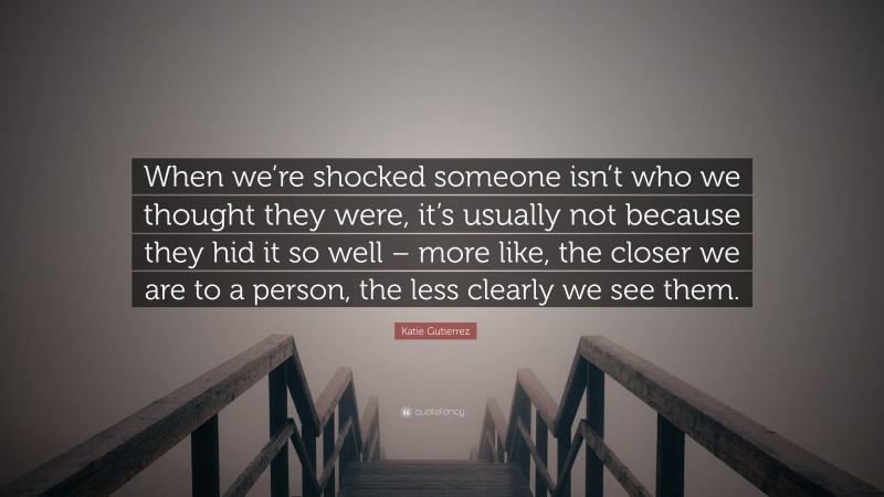 Katie Gutierrez Quote: “When we’re shocked someone isn’t who we thought they were, it’s usually not because they hid it so well – more like, the closer we are to a person, the less clearly we see them.”