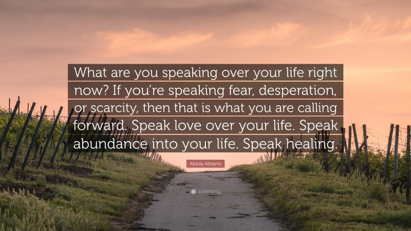 Abiola Abrams Quote: “What are you speaking over your life right now? If you’re speaking fear, desperation, or scarcity, then that is what you are calling forward. Speak love over your life. Speak abundance into your life. Speak healing.”