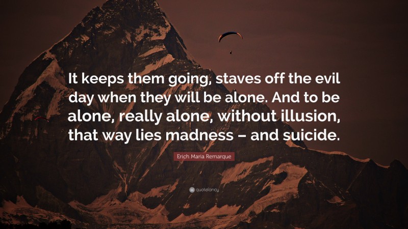 Erich Maria Remarque Quote: “It keeps them going, staves off the evil day when they will be alone. And to be alone, really alone, without illusion, that way lies madness – and suicide.”