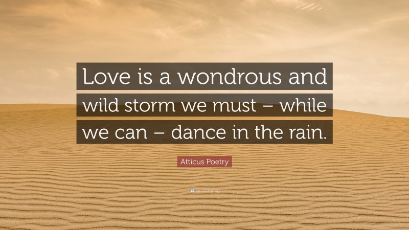 Atticus Poetry Quote: “Love is a wondrous and wild storm we must – while we can – dance in the rain.”