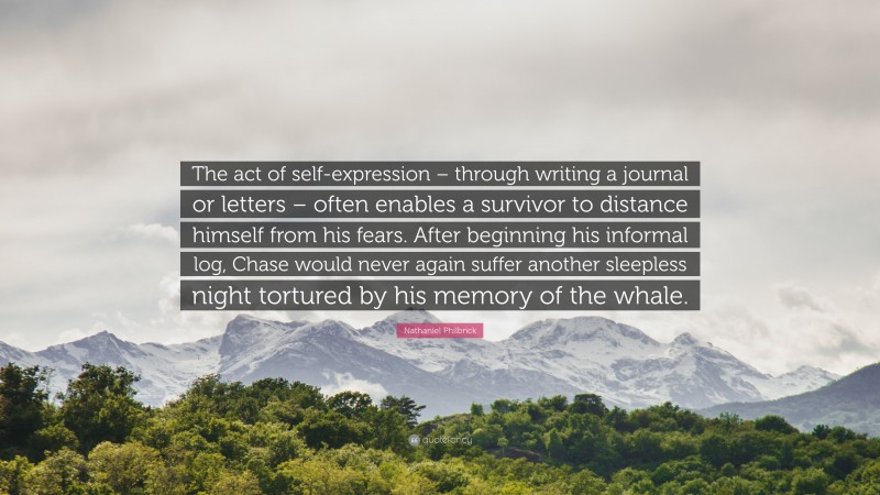 Nathaniel Philbrick Quote: “The act of self-expression – through writing a journal or letters – often enables a survivor to distance himself from his fears. After beginning his informal log, Chase would never again suffer another sleepless night tortured by his memory of the whale.”