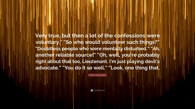William Peter Blatty Quote: “Very true, but then a lot of the confessions were voluntary.” “So who would volunteer such things?” “Doubtless people who were mentally disturbed.” “Ah, another reliable source!” “Oh, well, you’re probably right about that too, Lieutenant. I’m just playing devil’s advocate.” “You do it so well.” “Look, one thing that.”
