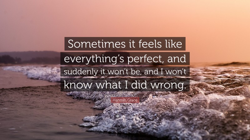 Hannah Grace Quote: “Sometimes it feels like everything’s perfect, and suddenly it won’t be, and I won’t know what I did wrong.”