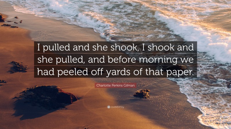 Charlotte Perkins Gilman Quote: “I pulled and she shook, I shook and she pulled, and before morning we had peeled off yards of that paper.”