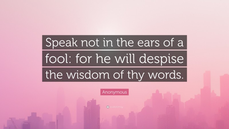 Anonymous Quote: “Speak not in the ears of a fool: for he will despise the wisdom of thy words.”