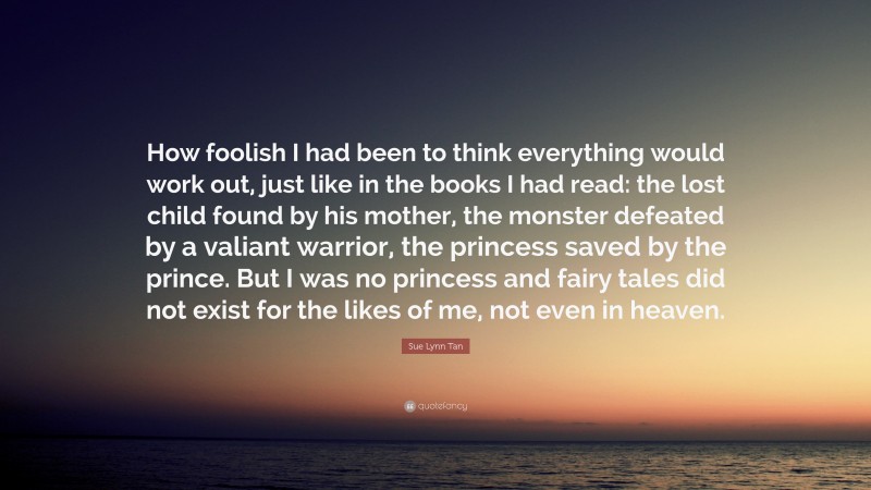 Sue Lynn Tan Quote: “How foolish I had been to think everything would work out, just like in the books I had read: the lost child found by his mother, the monster defeated by a valiant warrior, the princess saved by the prince. But I was no princess and fairy tales did not exist for the likes of me, not even in heaven.”