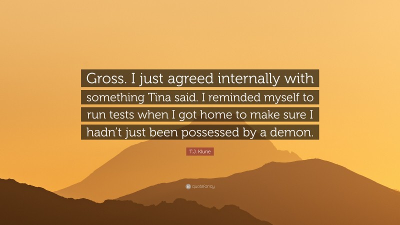 T.J. Klune Quote: “Gross. I just agreed internally with something Tina said. I reminded myself to run tests when I got home to make sure I hadn’t just been possessed by a demon.”
