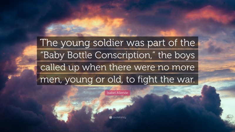 Isabel Allende Quote: “The young soldier was part of the “Baby Bottle Conscription,” the boys called up when there were no more men, young or old, to fight the war.”