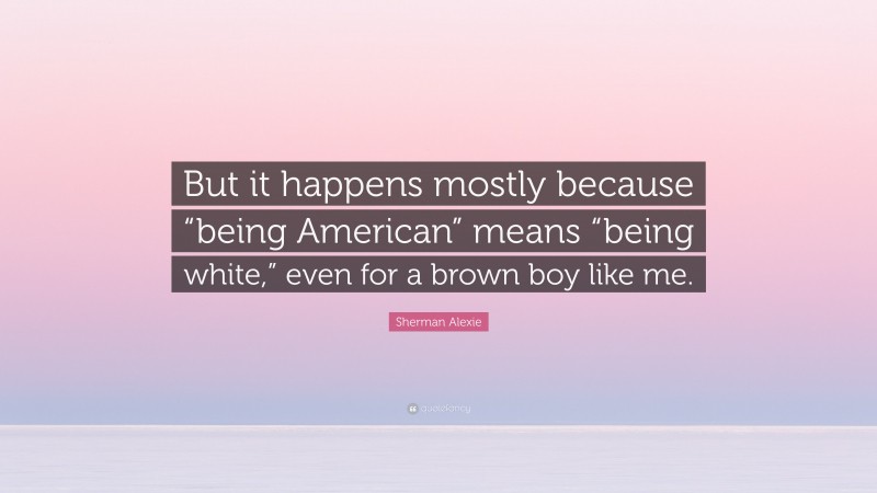 Sherman Alexie Quote: “But it happens mostly because “being American” means “being white,” even for a brown boy like me.”