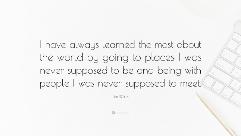 Jim Wallis Quote: “I have always learned the most about the world by going to places I was never supposed to be and being with people I was never supposed to meet.”