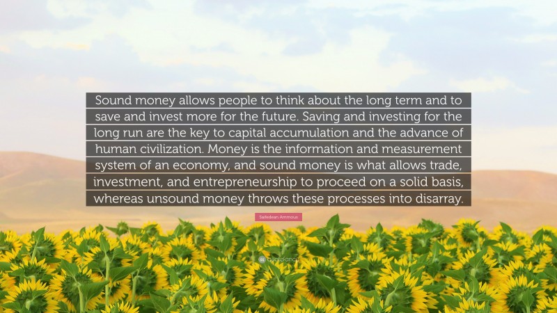 Saifedean Ammous Quote: “Sound money allows people to think about the long term and to save and invest more for the future. Saving and investing for the long run are the key to capital accumulation and the advance of human civilization. Money is the information and measurement system of an economy, and sound money is what allows trade, investment, and entrepreneurship to proceed on a solid basis, whereas unsound money throws these processes into disarray.”