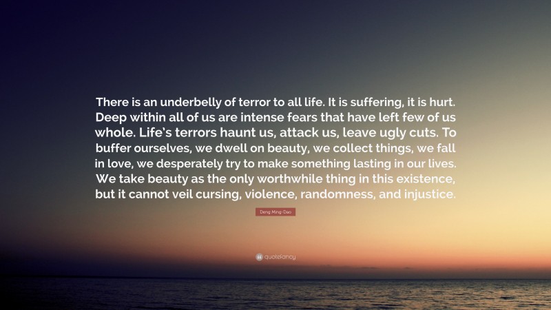 Deng Ming-Dao Quote: “There is an underbelly of terror to all life. It is suffering, it is hurt. Deep within all of us are intense fears that have left few of us whole. Life’s terrors haunt us, attack us, leave ugly cuts. To buffer ourselves, we dwell on beauty, we collect things, we fall in love, we desperately try to make something lasting in our lives. We take beauty as the only worthwhile thing in this existence, but it cannot veil cursing, violence, randomness, and injustice.”