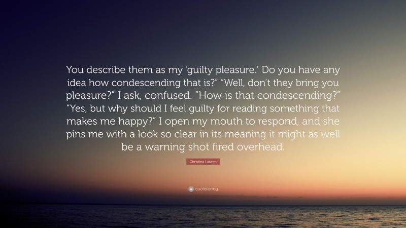 Christina Lauren Quote: “You describe them as my ‘guilty pleasure.’ Do you have any idea how condescending that is?” “Well, don’t they bring you pleasure?” I ask, confused. “How is that condescending?” “Yes, but why should I feel guilty for reading something that makes me happy?” I open my mouth to respond, and she pins me with a look so clear in its meaning it might as well be a warning shot fired overhead.”