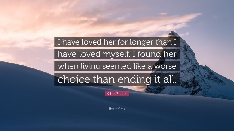 Krista Ritchie Quote: “I have loved her for longer than I have loved myself. I found her when living seemed like a worse choice than ending it all.”