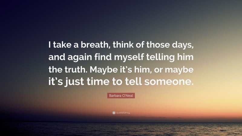 Barbara O'Neal Quote: “I take a breath, think of those days, and again find myself telling him the truth. Maybe it’s him, or maybe it’s just time to tell someone.”