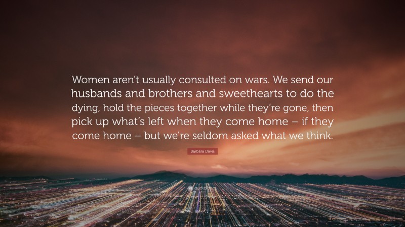 Barbara Davis Quote: “Women aren’t usually consulted on wars. We send our husbands and brothers and sweethearts to do the dying, hold the pieces together while they’re gone, then pick up what’s left when they come home – if they come home – but we’re seldom asked what we think.”