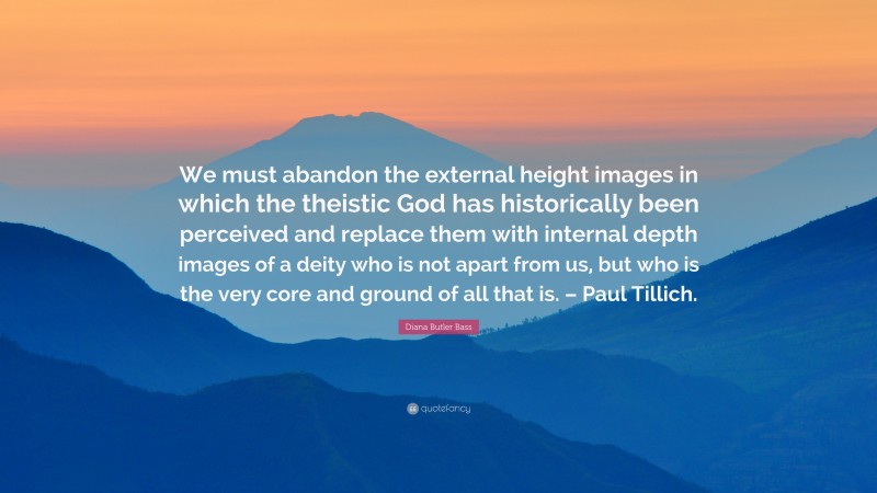 Diana Butler Bass Quote: “We must abandon the external height images in which the theistic God has historically been perceived and replace them with internal depth images of a deity who is not apart from us, but who is the very core and ground of all that is. – Paul Tillich.”