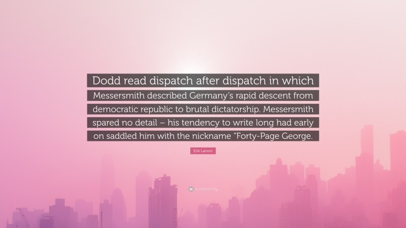 Erik Larson Quote: “Dodd read dispatch after dispatch in which Messersmith described Germany’s rapid descent from democratic republic to brutal dictatorship. Messersmith spared no detail – his tendency to write long had early on saddled him with the nickname “Forty-Page George.”
