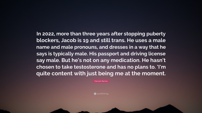 Hannah Barnes Quote: “In 2022, more than three years after stopping puberty blockers, Jacob is 19 and still trans. He uses a male name and male pronouns, and dresses in a way that he says is typically male. His passport and driving license say male. But he’s not on any medication. He hasn’t chosen to take testosterone and has no plans to. ‘I’m quite content with just being me at the moment.”