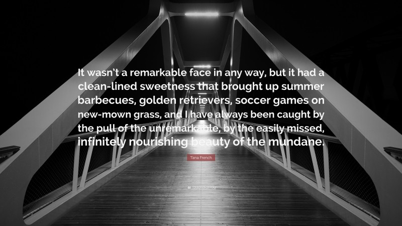 Tana French Quote: “It wasn’t a remarkable face in any way, but it had a clean-lined sweetness that brought up summer barbecues, golden retrievers, soccer games on new-mown grass, and I have always been caught by the pull of the unremarkable, by the easily missed, infinitely nourishing beauty of the mundane.”