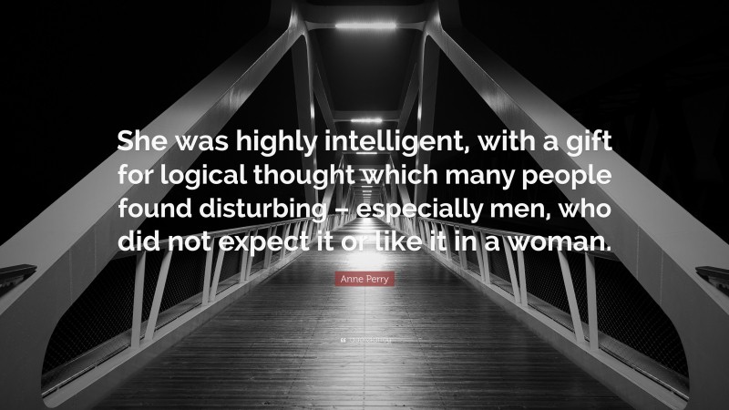 Anne Perry Quote: “She was highly intelligent, with a gift for logical thought which many people found disturbing – especially men, who did not expect it or like it in a woman.”