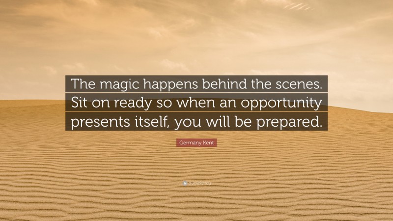 Germany Kent Quote: “The magic happens behind the scenes. Sit on ready so when an opportunity presents itself, you will be prepared.”