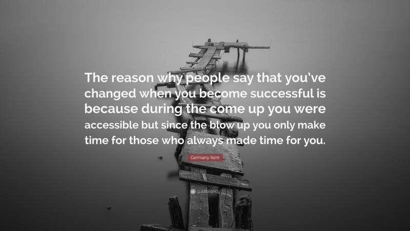 Germany Kent Quote: “The reason why people say that you’ve changed when you become successful is because during the come up you were accessible but since the blow up you only make time for those who always made time for you.”