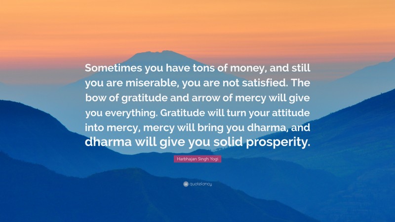 Harbhajan Singh Yogi Quote: “Sometimes you have tons of money, and still you are miserable, you are not satisfied. The bow of gratitude and arrow of mercy will give you everything. Gratitude will turn your attitude into mercy, mercy will bring you dharma, and dharma will give you solid prosperity.”