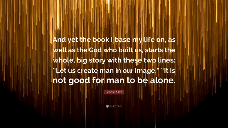 Jennie Allen Quote: “And yet the book I base my life on, as well as the God who built us, starts the whole, big story with these two lines: “Let us create man in our image.” “It is not good for man to be alone.”