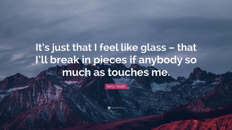 Betty Smith Quote: “It’s just that I feel like glass – that I’ll break in pieces if anybody so much as touches me.”