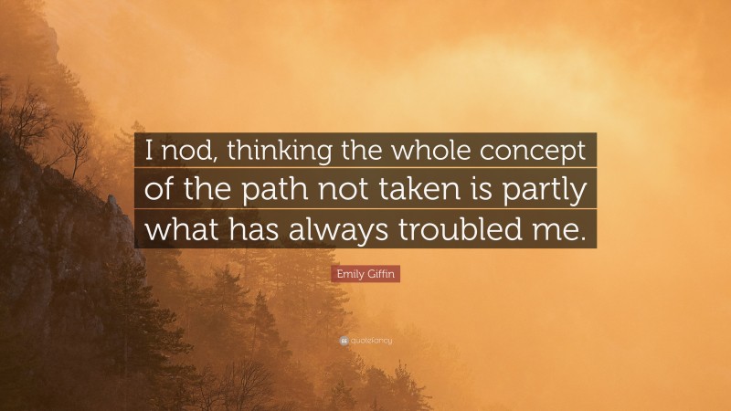 Emily Giffin Quote: “I nod, thinking the whole concept of the path not taken is partly what has always troubled me.”