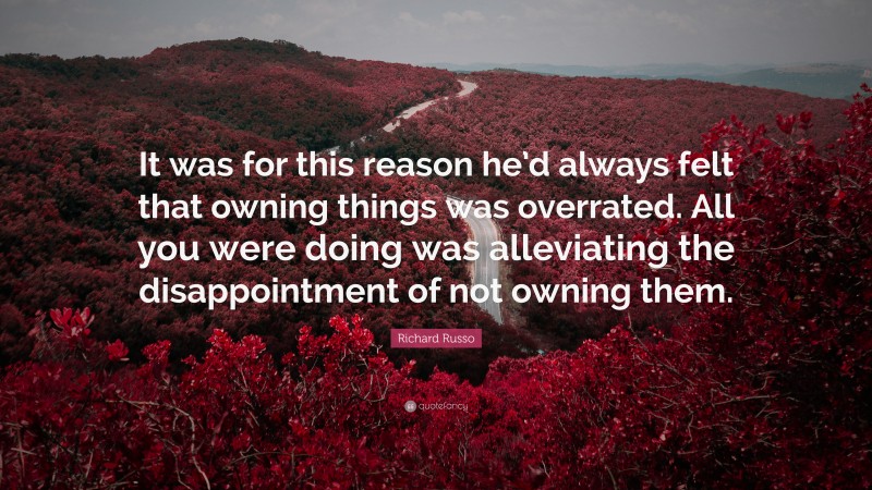 Richard Russo Quote: “It was for this reason he’d always felt that owning things was overrated. All you were doing was alleviating the disappointment of not owning them.”