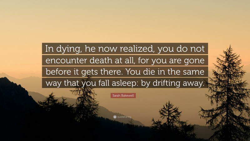 Sarah Bakewell Quote: “In dying, he now realized, you do not encounter death at all, for you are gone before it gets there. You die in the same way that you fall asleep: by drifting away.”