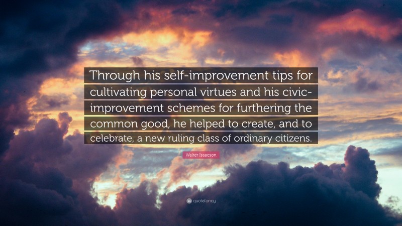 Walter Isaacson Quote: “Through his self-improvement tips for cultivating personal virtues and his civic-improvement schemes for furthering the common good, he helped to create, and to celebrate, a new ruling class of ordinary citizens.”