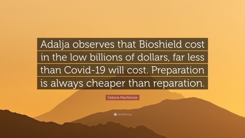 Debora MacKenzie Quote: “Adalja observes that Bioshield cost in the low billions of dollars, far less than Covid-19 will cost. Preparation is always cheaper than reparation.”