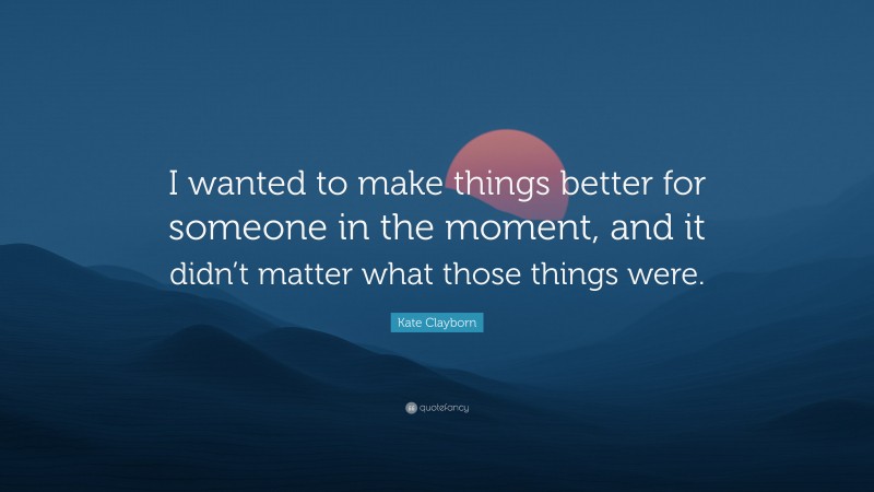 Kate Clayborn Quote: “I wanted to make things better for someone in the moment, and it didn’t matter what those things were.”