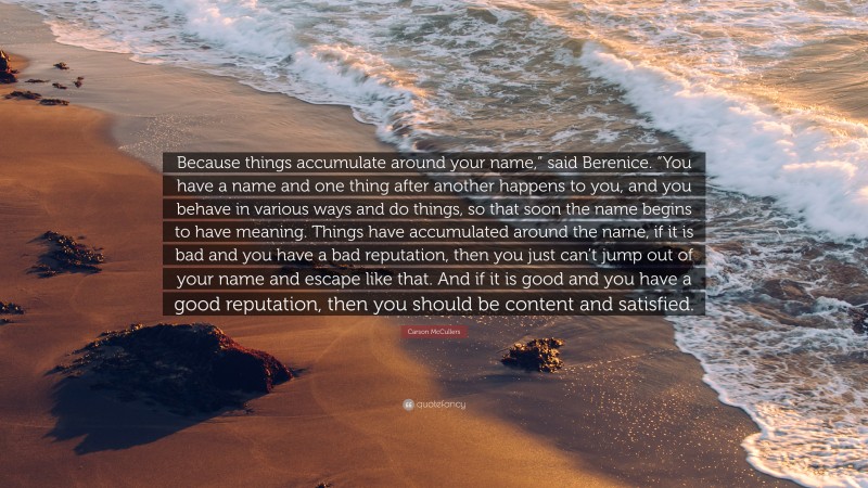 Carson McCullers Quote: “Because things accumulate around your name,” said Berenice. “You have a name and one thing after another happens to you, and you behave in various ways and do things, so that soon the name begins to have meaning. Things have accumulated around the name, if it is bad and you have a bad reputation, then you just can’t jump out of your name and escape like that. And if it is good and you have a good reputation, then you should be content and satisfied.”