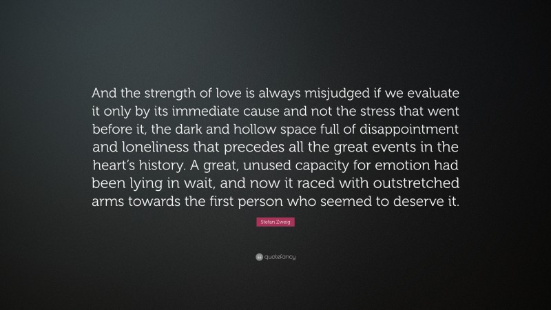 Stefan Zweig Quote: “And the strength of love is always misjudged if we evaluate it only by its immediate cause and not the stress that went before it, the dark and hollow space full of disappointment and loneliness that precedes all the great events in the heart’s history. A great, unused capacity for emotion had been lying in wait, and now it raced with outstretched arms towards the first person who seemed to deserve it.”