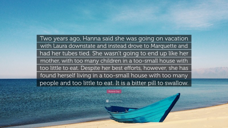 Roxane Gay Quote: “Two years ago, Hanna said she was going on vacation with Laura downstate and instead drove to Marquette and had her tubes tied. She wasn’t going to end up like her mother, with too many children in a too-small house with too little to eat. Despite her best efforts, however, she has found herself living in a too-small house with too many people and too little to eat. It is a bitter pill to swallow.”