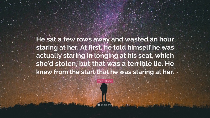 Talia Hibbert Quote: “He sat a few rows away and wasted an hour staring at her. At first, he told himself he was actually staring in longing at his seat, which she’d stolen, but that was a terrible lie. He knew from the start that he was staring at her.”