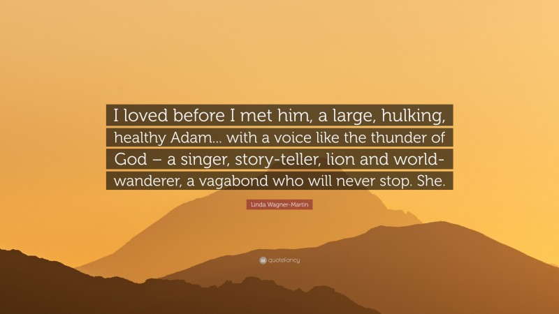 Linda Wagner-Martin Quote: “I loved before I met him, a large, hulking, healthy Adam... with a voice like the thunder of God – a singer, story-teller, lion and world-wanderer, a vagabond who will never stop. She.”