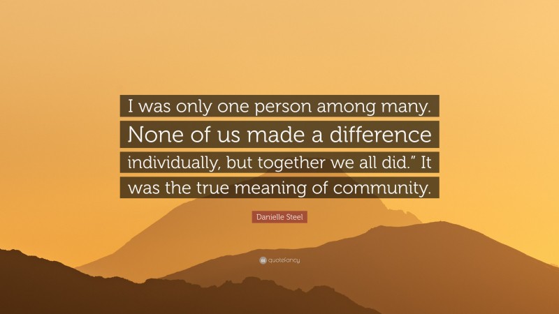 Danielle Steel Quote: “I was only one person among many. None of us made a difference individually, but together we all did.” It was the true meaning of community.”