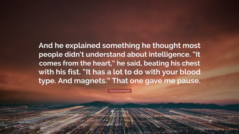 Ottessa Moshfegh Quote: “And he explained something he thought most people didn’t understand about intelligence. “It comes from the heart,” he said, beating his chest with his fist. “It has a lot to do with your blood type. And magnets.” That one gave me pause.”