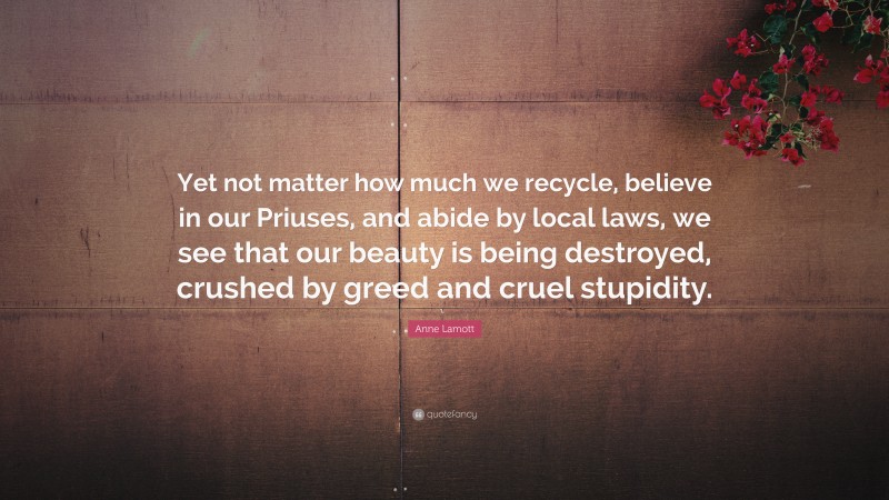 Anne Lamott Quote: “Yet not matter how much we recycle, believe in our Priuses, and abide by local laws, we see that our beauty is being destroyed, crushed by greed and cruel stupidity.”