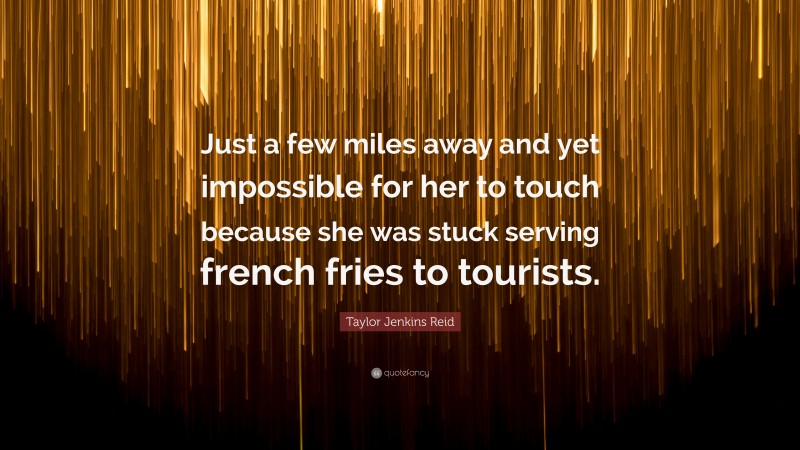 Taylor Jenkins Reid Quote: “Just a few miles away and yet impossible for her to touch because she was stuck serving french fries to tourists.”